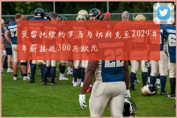莫雷托续约罗马与切利克至2029年年薪接近300万欧元