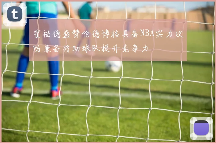 霍福德盛赞伦德博格具备NBA实力攻防兼备将助球队提升竞争力