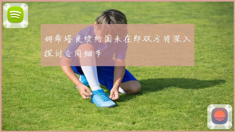 姆希塔良续约国米在即双方将深入探讨合同细节