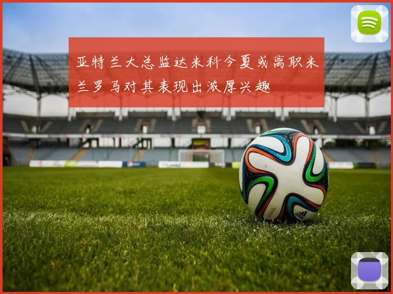 亚特兰大总监达米科今夏或离职米兰罗马对其表现出浓厚兴趣