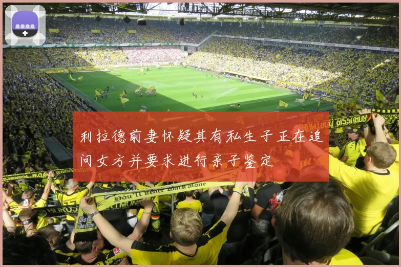 利拉德前妻怀疑其有私生子正在追问女方并要求进行亲子鉴定