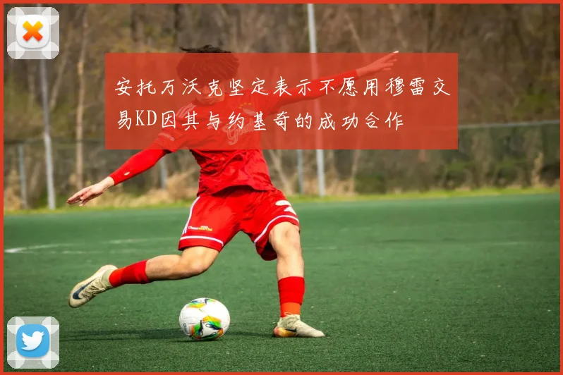 安托万沃克坚定表示不愿用穆雷交易KD因其与约基奇的成功合作