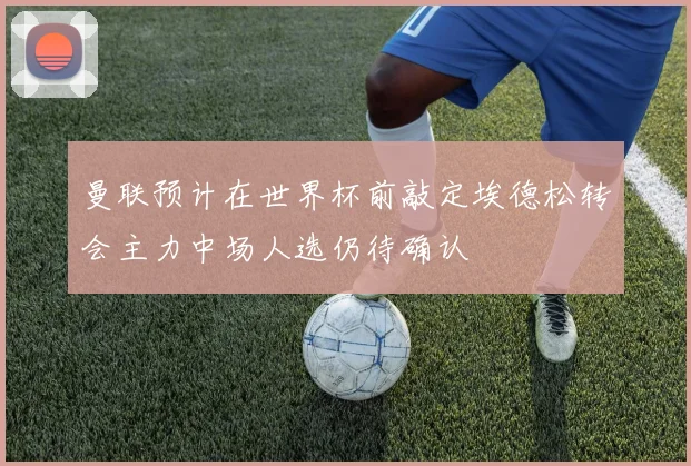 曼联预计在世界杯前敲定埃德松转会主力中场人选仍待确认