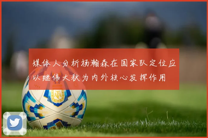 媒体人分析杨瀚森在国家队定位应以继伟大秋为内外核心发挥作用