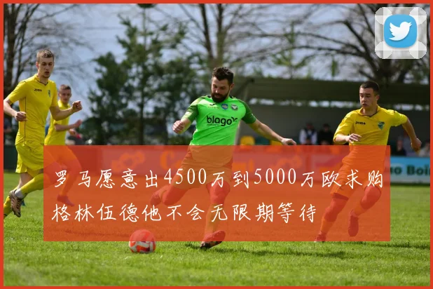 罗马愿意出4500万到5000万欧求购格林伍德他不会无限期等待