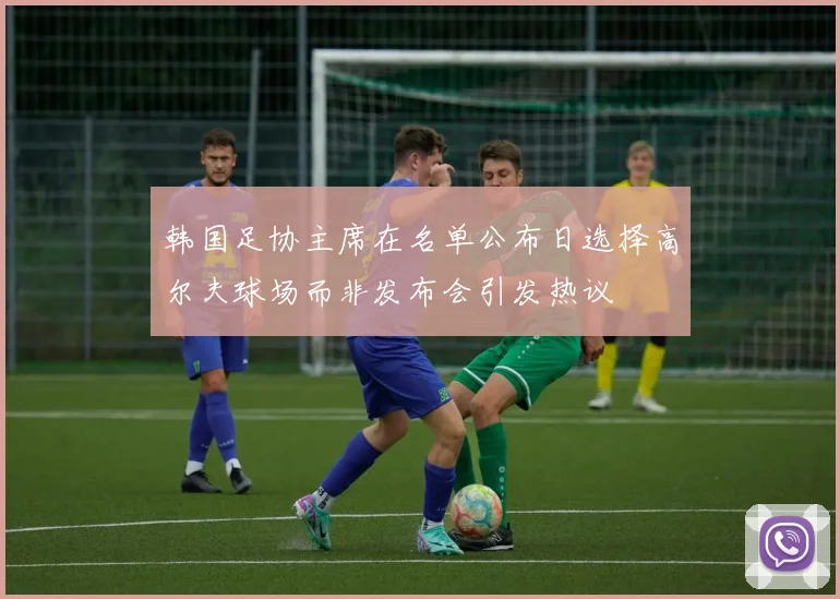 韩国足协主席在名单公布日选择高尔夫球场而非发布会引发热议
