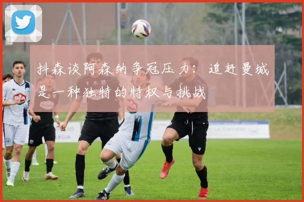 抖森谈阿森纳争冠压力：追赶曼城是一种独特的特权与挑战