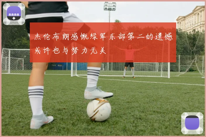 杰伦布朗感慨绿军东部第二的遗憾或许也与努力无关