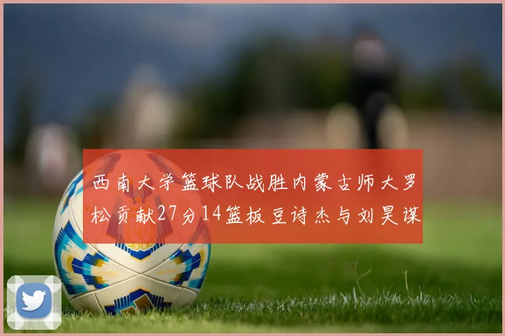 西南大学篮球队战胜内蒙古师大罗松贡献27分14篮板豆诗杰与刘昊谋表现出色