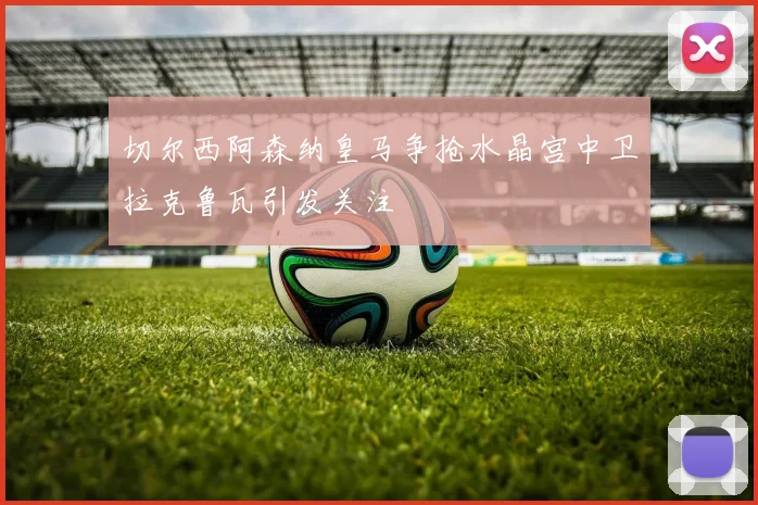 切尔西阿森纳皇马争抢水晶宫中卫拉克鲁瓦引发关注