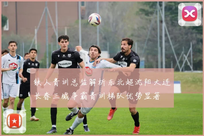 铁人青训总监解析东北超沈阳大连长春三城争霸青训梯队优势显著