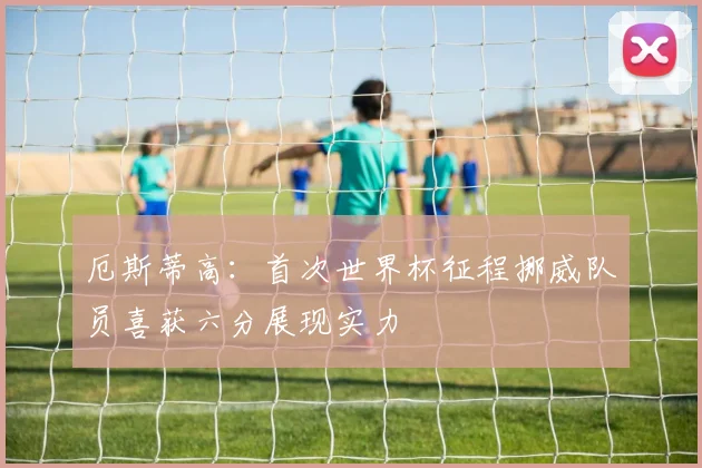 厄斯蒂高：首次世界杯征程挪威队员喜获六分展现实力