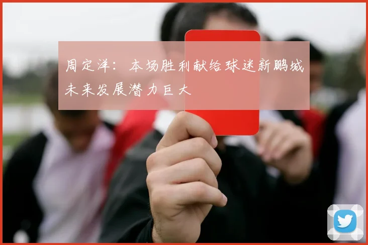 周定洋：本场胜利献给球迷新鹏城未来发展潜力巨大