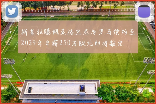 斯基拉曝佩莱格里尼与罗马续约至2029年年薪250万欧元即将敲定