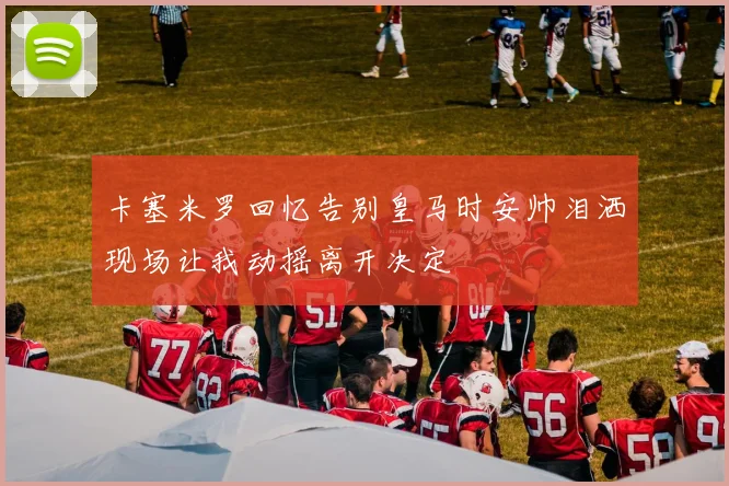 卡塞米罗回忆告别皇马时安帅泪洒现场让我动摇离开决定