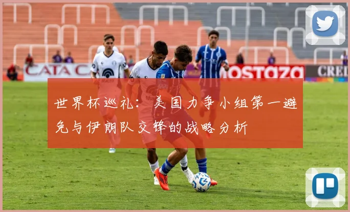 世界杯巡礼：美国力争小组第一避免与伊朗队交锋的战略分析