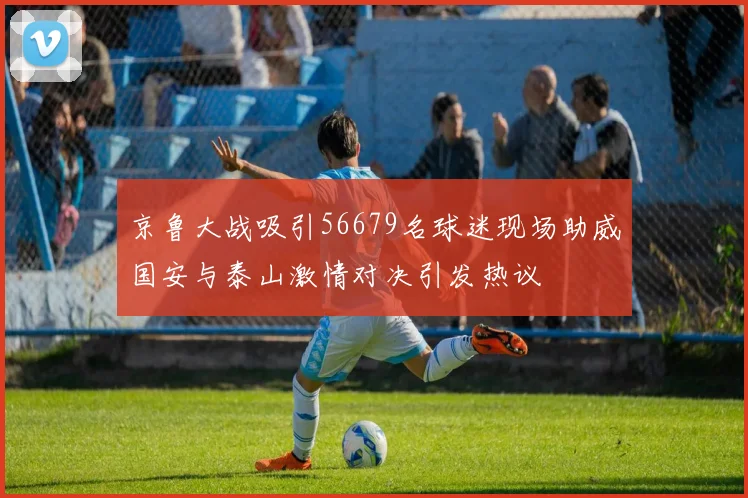 京鲁大战吸引56679名球迷现场助威国安与泰山激情对决引发热议