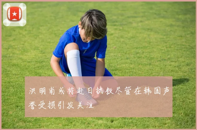 洪明甫或将赴日执教尽管在韩国声誉受损引发关注