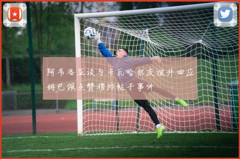 阿韦洛亚谈与卡瓦哈尔友谊并回应姆巴佩点赞穆帅帖子事件