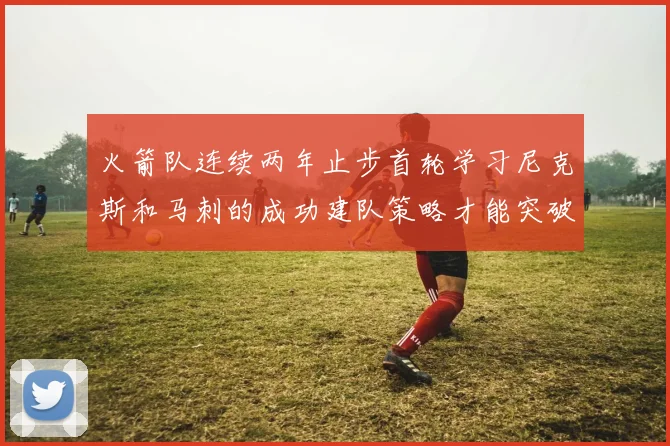 火箭队连续两年止步首轮学习尼克斯和马刺的成功建队策略才能突破瓶颈