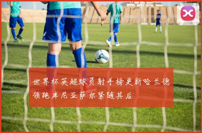 世界杯英超球员射手榜更新哈兰德领跑库尼亚萨尔紧随其后