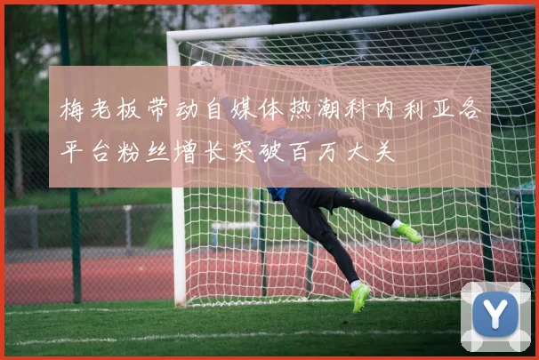 梅老板带动自媒体热潮科内利亚各平台粉丝增长突破百万大关